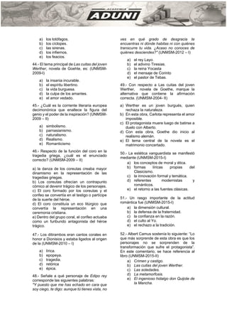 a) los lotófagos.
b) los cíclopes.
c) las sirenas.
d) los infiernos.
e) los feacios.
44.- El tema principal de Las cuitas del joven
Werther, novela de Goehte, es: (UNMSM-
2009-I)
a) la insania incurable.
b) el espíritu libertino.
c) la vida burguesa.
d) la culpa de los amantes.
e) el amor vedado.
45.- ¿Cuál es la corriente literaria europea
decimonónica que enaltece la figura del
genio y el poder de la inspiración? (UNMSM-
2009 – II)
a) simbolismo.
b) parnasianismo.
c) naturalismo.
d) Realismo.
e) Romanticismo
46.- Respecto de la función del coro en la
tragedia griega, ¿cuál es el enunciado
correcto? (UNMSM-2009 – II)
a) la danza de los coreutas creaba mayor
dinamismo en la representación de las
tragedias griegas.
b) Los coreutas ofrecían un contrapunto
cómico al devenir trágico de los personajes.
c) El coro formado por los coreutas y el
corifeo se convertía en el testigo o partícipe
de la suerte del héroe.
d) El coro constituía un eco litúrgico que
convertía la representación en una
ceremonia cristiana.
e) Dentro del grupo coral, el corifeo actuaba
como un furibundo antagonista del héroe
trágico.
47.- Los ditirambos eran cantos corales en
honor a Dionisios y estaba ligados al origen
de la (UNMSM-2010 – I)
a) lírica.
b) epopeya.
c) tragedia.
d) retórica
e) épica.
48.- Señale a qué personaje de Edipo rey
corresponde las siguientes palabras:
"Y puesto que me has echado en cara que
soy ciego, te digo: aunque tú tienes vista, no
ves en qué grado de desgracia te
encuentras ni dónde habitas ni con quiénes
transcurre tu vida. ¿Acaso no conoces de
quiénes desciendes?" (UNMSM-2012 – I)
a) el rey Layo.
b) el adivino Tiresias.
c) la reina Yocasta
d) el mensaje de Corinto
e) el pastor de Tebas.
49.- Con respecto a Las cuitas del joven
Werther, novela de Goethe, marque la
alternativa que contiene la afirmación
correcta. (UNMSM-2004- II)
a) Werther es un joven burgués, quien
rechaza la naturaleza.
b) En esta obra, Carlota representa el amor
imposible.
c) El protagonista muere luego de batirse a
duelo con Alberto.
d) Con esta obra, Goethe dio inicio al
realismo alemán.
e) El tema central de la novela es el
matrimonio concertado.
50.- La estética vanguardista se manifestó
mediante (UNMSM-2015-I)
a) los conceptos de moral y ética.
b) formas líricas propias del
Clasicismo.
c) la innovación formal y temática.
d) referentes modernistas y
románticos.
e) el retorno a las fuentes clásicas.
51.- Un rasgo importante de la actitud
romántica fue (UNMSM-2015-I)
a) la dimensión cultural.
b) la defensa de la fraternidad.
c) la confianza en la razón.
d) el culto al Yo.
e) el rechazo a la tradición.
52.- Albert Camus sostenía lo siguiente: “Lo
que más sorprende de esta obra es que los
personajes no se sorprenden de la
transformación que sufre el protagonista”.
En este comentario, se hace referencia al
libro (UNMSM-2015-II)
a) Crimen y castigo.
b) Las cuitas del joven Werther.
c) Las soledades.
d) La metamorfosis.
e) El ingenioso hidalgo don Quijote de
la Mancha.
 