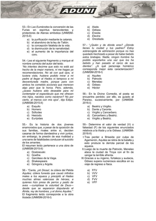 53.- En Las Euménides la conversión de las
Furias en espíritus benevolentes y
protectores de Atenas simboliza (UNMSM-
2015-II)
a) la purificación mediante la catarsis.
b) el abandono de la ley de Talión.
c) la concepción fatalista de la vida.
d) la disminución de la narratividad.
e) el aumento de la importancia del
coro.
54.- Lea el siguiente fragmento y marque el
nombre correcto del autor del texto.
“No intentes decirme que esto no está así
hecho de la mejor manera, ni me hagas ya
recomendaciones. No sé con qué ojos, si
tuviera vista, hubiera podido mirar a mi
padre al llegar al Hades ni tampoco a mi
desventurada madre, porque para con
ambos he cometido acciones que merecen
algo peor que la horca. Pero, además,
¿acaso hubiera sido deseable para mí
contemplar el espectáculo que me ofrecen
mis hijos, nacidos como nacieron? No por
cierto, al menos con mis ojos”, dijo Edipo.
(UNMSM-2015-II)
a) Esquilo
b) Homero
c) Sófocles
d) Hesíodo
e) Eurípides
55.- Es la historia de dos jóvenes
enamorados que, a pesar de la oposición de
sus familias, rivales entre sí, deciden
casarse de forma clandestina y vivir juntos;
sin embargo, la presión de esa rivalidad y
una serie de fatalidades conducen al suicidio
de los amantes.
El resumen leído pertenece a una obra de
(UNMSM-2015-II)
a) Dostoievski.
b) Goethe.
c) Garcilaso de la Vega.
d) Shakespeare.
e) Góngora y Argote.
56.- “Canta, ¡oh Diosa!, la cólera del Pélida
Aquiles; cólera funesta que causó infinitos
males a los aqueos y precipitó al Hades
muchas almas valerosas de héroes, a
quienes hizo presa de perros y pasto de
aves —cumplíase la voluntad de Zeus—
desde que se separaron disputando el
Átrida, rey de hombres, y el divino Aquiles.”
El fragmento leído corresponde a la obra
titulada (UNMSM-2016-I)
a) Ilíada.
b) Odisea.
c) Eneida.
d) Electra
e) Orestiada.
57.- “¿Quién y de dónde eres? ¿Dónde
tienes tu ciudad y tus padres? Estoy
sobrecogida de admiración porque no has
quedado hechizado a pesar de haber bebido
estos brebajes. Nadie, ningún hombre ha
podido soportarlos una vez que los ha
bebido y han pasado el cerco de sus
dientes”. ¿A qué personaje homérico
corresponde mejor esta caracterización?
(UNMSM-2016-I)
a) Aquiles
b) Patroclo
c) Menelao
d) Odiseo
e) Héctor
58.- En la Divina Comedia, el poeta se
encuentra perdido; por ello, es guiado al
Paraíso, sucesivamente, por (UNMSM-
2016-I)
a) Beatriz y Virgilio.
b) Dante y Caronte.
c) Virgilio y Cancerbero.
d) Cancerbero y Beatriz.
e) Virgilio y Beatriz.
59.- Determine el valor de verdad (V) o
falsedad (F) de los siguientes enunciados
relativos a la llíada y a la Odisea. (UNMSM-
2016-II)
I.Tras perder a Briseida por culpa de
Agamenón, Aquiles se retira de la batalla y
esto produce la derrota parcial de los
aqueos.
II.Luego de la muerte de Patroclo, Menelao
ataca la ciudad de Troya con el fin de
vengar la terrible afrenta.
III.Gracias a su ingenio, fortaleza y audacia,
Odiseo supera numerosos escollos en su
viaje de regreso a Ítaca.
a) FFV
b) VVV
c) VFV
d) FVV
e) VFF
 