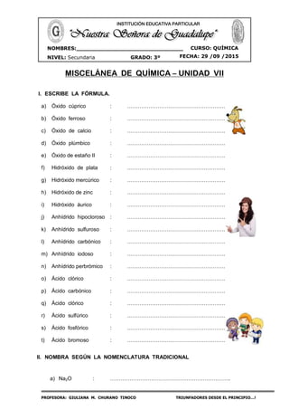 PROFESORA: GIULIANA M. CHURANO TINOCO TRIUNFADORES DESDE EL PRINCIPIO…!
CURSO: QUÍMICA
NIVEL: Secundaria GRADO: 3º FECHA: 29 /09 /2015
NOMBRES:_______________________________
___ ____________________________________
INSTITUCIÓN EDUCATIVA PARTICULAR
MISCELÁNEA DE QUÍMICA – UNIDAD VII
I. ESCRIBE LA FÓRMULA.
a) Óxido cúprico : ……………………………………………….
b) Óxido ferroso : ……………………………………………….
c) Óxido de calcio : ……………………………………………….
d) Óxido plúmbico : ……………………………………………….
e) Óxido de estaño II : ……………………………………………….
f) Hidróxido de plata : ……………………………………………….
g) Hidróxido mercúrico : ……………………………………………….
h) Hidróxido de zinc : ……………………………………………….
i) Hidróxido áurico : ……………………………………………….
j) Anhídrido hipocloroso : ……………………………………………….
k) Anhídrido sulfuroso : ……………………………………………….
l) Anhídrido carbónico : ……………………………………………….
m) Anhídrido iodoso : ……………………………………………….
n) Anhídrido perbrómico : ……………………………………………….
o) Ácido clórico : ……………………………………………….
p) Ácido carbónico : ……………………………………………….
q) Ácido clórico : ……………………………………………….
r) Ácido sulfúrico : ……………………………………………….
s) Ácido fosfórico : ……………………………………………….
t) Ácido bromoso : ……………………………………………….
II. NOMBRA SEGÚN LA NOMENCLATURA TRADICIONAL
a) Na2O : …………………………………………………………..
 