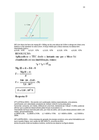 10




26º) Um bloco de ferro de massa M = 500kg cai de uma altura de 5,00m e atinge em cheio uma
estaca e a faz penetrar no solo 5,0cm. A força média que o bloco exerceu na estaca tem
intensidade igual a:
a) 5,00 . 105N       b) 5,01 . 105N    c) 5,03 . 105N    d) 5,05 . 105N     e) 6,00 . 105N




27º) (UFSCar-2003) – De acordo com publicação médica especializada, uma pessoa,
caminhando com velocidade constante de módulo 3,2km/h numa pista plana
horizontal, consome, em média, 240kcal em uma hora. Adotando-se 1,0kcal = 4 200J, pode-se
afirmar que a potência desenvolvida pelas forças musculares e a
intensidade da força exercida pelo solo, por meio do atrito, sob os pés dessa pessoa valem, em
média, aproximadamente,
a) 280W e 0N. b) 280W e 315N. c) 1 400W e 175N. d) 1 400W e 300N. e) 2 000W e
300N.

28º) (UEPB-2003) – Uma empresa de geração de energia construiu uma usina hidroelétrica em
que a queda d’água, com vazão de 360 000m3/h, encontra-se 60m
acima do ponto onde se localiza a turbina, conforme se observa na figura abaixo.
 
