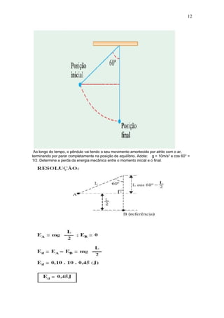12




 Ao longo do tempo, o pêndulo vai tendo o seu movimento amortecido por atrito com o ar,
terminando por parar completamente na posição de equilíbrio. Adote: g = 10m/s2 e cos 60° =
1/2. Determine a perda da energia mecânica entre o momento inicial e o final.
 