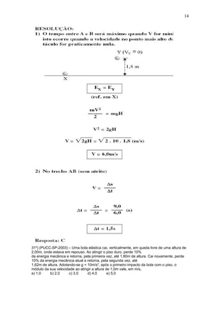 14




31º) (PUCC-SP-2003) – Uma bola elástica cai, verticalmente, em queda livre de uma altura de
2,00m, onde estava em repouso. Ao atingir o piso duro, perde 10%
da energia mecânica e retorna, pela primeira vez, até 1,80m de altura. Cai novamente, perde
10% da energia mecânica atual e retorna, pela segunda vez, até
1,62m de altura. Adotando-se g = 10m/s2, após o primeiro impacto da bola com o piso, o
módulo da sua velocidade ao atingir a altura de 1,0m vale, em m/s,
a) 1,0     b) 2,0     c) 3,0     d) 4,0       e) 5,0
 
