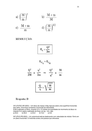 16




33º) (FATEC-SP-2003) – Um bloco de massa 3,0kg repousa sobre uma superfície horizontal,
sem atrito. Uma força constante e horizontal de intensidade
9,0N é aplicada no bloco, durante 5,0 s. O módulo da quantidade de movimento do bloco no
instante 5,0 s após a aplicação da força, em kg . m/s, vale:
a) 45,0      b) 30,0      c) 23,0      d) 15,0     e) 9,0

34º) (PUC-PR-2003) – Um automóvel está-se deslocando com velocidade de módulo 15m/s em
um plano horizontal. O motorista avista uma pessoa que atravessa
 