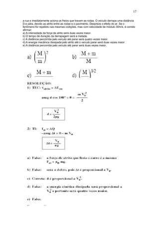 17

a rua e imediatamente aciona os freios que travam as rodas. O veículo derrapa uma distância
D e pára, devido ao atrito entre as rodas e o pavimento. Despreze o efeito do ar. Se o
fenômeno for repetido nas mesmas codições, mas com velocidade de módulo 30m/s, é correto
afirmar:
a) A intensidade da força de atrito será duas vezes maior.
b) O tempo de duração da derrapagem será a metade.
c) A distância percorrida pelo veículo até parar será quatro vezes maior.
d) A energia mecânica dissipada pelo atrito até o veículo parar será duas vezes maior.
e) A distância percorrida pelo veículo até parar será duas vezes maior.
 