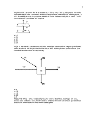 3

14º) Unifor-CE Os corpos A e B, de massas mA = 2,0 kg e mB = 3,0 kg, são presos por um fio
de massa desprezível. O sistema é acelerado verticalmente para cima com aceleração de 2,0
m/s2. A aceleração local da gravidade adotada é 10m/s2. Nessas condições, a tração T no fio
que une os dois corpos vale, em newtons:




a) 18
b) 24
c) 30
d) 36
e) 50

15º) F.M. Itajubá-MG A aceleração adquirida pelo corpo com massa de 2 kg da figura abaixo
vale A. Para que, sob a ação das mesmas forças, esta aceleração seja quadruplicada, qual
deverá ser a nova massa do corpo em kg.




a) 8
b) 2 6
c) 2 3
d) 0,5
e) 4
16º) (UFPE-2003) – Uma pessoa comprou uma balança de chão e, ao chegar em casa,
ansiosa para controlar o peso, resolve testá-la ainda no elevador. Ela concluiu que a balança
estava com defeito ao notar um aumento de seu peso.
 