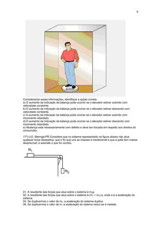 4




Considerando essas informações, identifique a opção correta.
a) O aumento da indicação da balança pode ocorrer se o elevador estiver subindo com
velocidade constante.
b) O aumento da indicação da balança pode ocorrer se o elevador estiver descendo com
velocidade constante.
c) O aumento da indicação da balança pode ocorrer se o elevador estiver subindo com
movimento retardado.
d) O aumento da indicação da balança pode ocorrer se o elevador estiver descendo com
movimento retardado.
e) Abalança está necessariamente com defeito e deve ser trocada em respeito aos direitos do
consumidor.

17º) U.E. Maringá-PR Considere que no sistema representado na figura abaixo não atua
qualquer força dissipativa, que o fio que une as massas é inextensível e que a polia tem massa
desprezível, e assinale o que for correto.




01. A resultante das forças que atua sobre o sistema é m2g.
02. A resultante das forças que atua sobre o sistema é (m1 + m2) a, onde a é a aceleração do
sistema.
04. Se duplicarmos o valor de m2, a aceleração do sistema duplica.
08. Se duplicarmos o valor de m1 a aceleração do sistema reduz-se à metade.
 