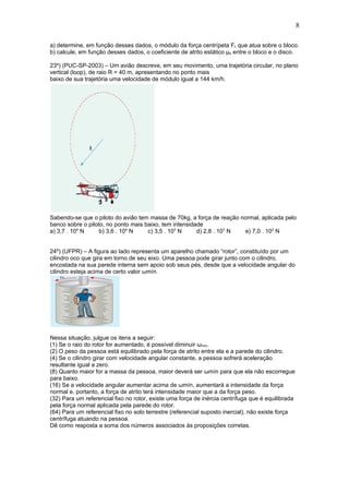 8

a) determine, em função desses dados, o módulo da força centrípeta Fc que atua sobre o bloco.
b) calcule, em função desses dados, o coeficiente de atrito estático μe entre o bloco e o disco.

23º) (PUC-SP-2003) – Um avião descreve, em seu movimento, uma trajetória circular, no plano
vertical (loop), de raio R = 40 m, apresentando no ponto mais
baixo de sua trajetória uma velocidade de módulo igual a 144 km/h.




Sabendo-se que o piloto do avião tem massa de 70kg, a força de reação normal, aplicada pelo
banco sobre o piloto, no ponto mais baixo, tem intensidade
a) 3,7 . 104 N     b) 3,6 . 104 N    c) 3,5 . 103 N     d) 2,8 . 103 N e) 7,0 . 102 N


24º) (UFPR) – A figura ao lado representa um aparelho chamado “rotor”, constituído por um
cilindro oco que gira em torno de seu eixo. Uma pessoa pode girar junto com o cilindro,
encostada na sua parede interna sem apoio sob seus pés, desde que a velocidade angular do
cilindro esteja acima de certo valor ωmín.




Nessa situação, julgue os itens a seguir:
(1) Se o raio do rotor for aumentado, é possível diminuir ωmín.
(2) O peso da pessoa está equilibrado pela força de atrito entre ela e a parede do cilindro.
(4) Se o cilindro girar com velocidade angular constante, a pessoa sofrerá aceleração
resultante igual a zero.
(8) Quanto maior for a massa da pessoa, maior deverá ser ωmín para que ela não escorregue
para baixo.
(16) Se a velocidade angular aumentar acima de ωmín, aumentará a intensidade da força
normal e, portanto, a força de atrito terá intensidade maior que a da força peso.
(32) Para um referencial fixo no rotor, existe uma força de inércia centrífuga que é equilibrada
pela força normal aplicada pela parede do rotor.
(64) Para um referencial fixo no solo terrestre (referencial suposto inercial), não existe força
centrífuga atuando na pessoa.
Dê como resposta a soma dos números associados às proposições corretas.
 