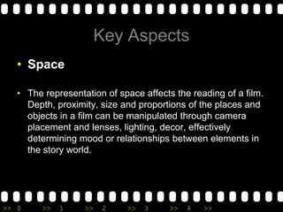 Key AspectsSpace The representation of space affects the reading of a film. Depth, proximity, size and proportions of the places and objects in a film can be manipulated through camera placement and lenses, lighting, decor, effectively determining mood or relationships between elements in the story world.