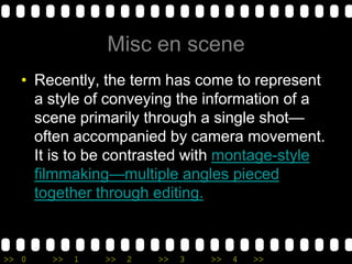 Misc en sceneRecently, the term has come to represent a style of conveying the information of a scene primarily through a single shot—often accompanied by camera movement. It is to be contrasted with montage-style filmmaking—multiple angles pieced together through editing. 