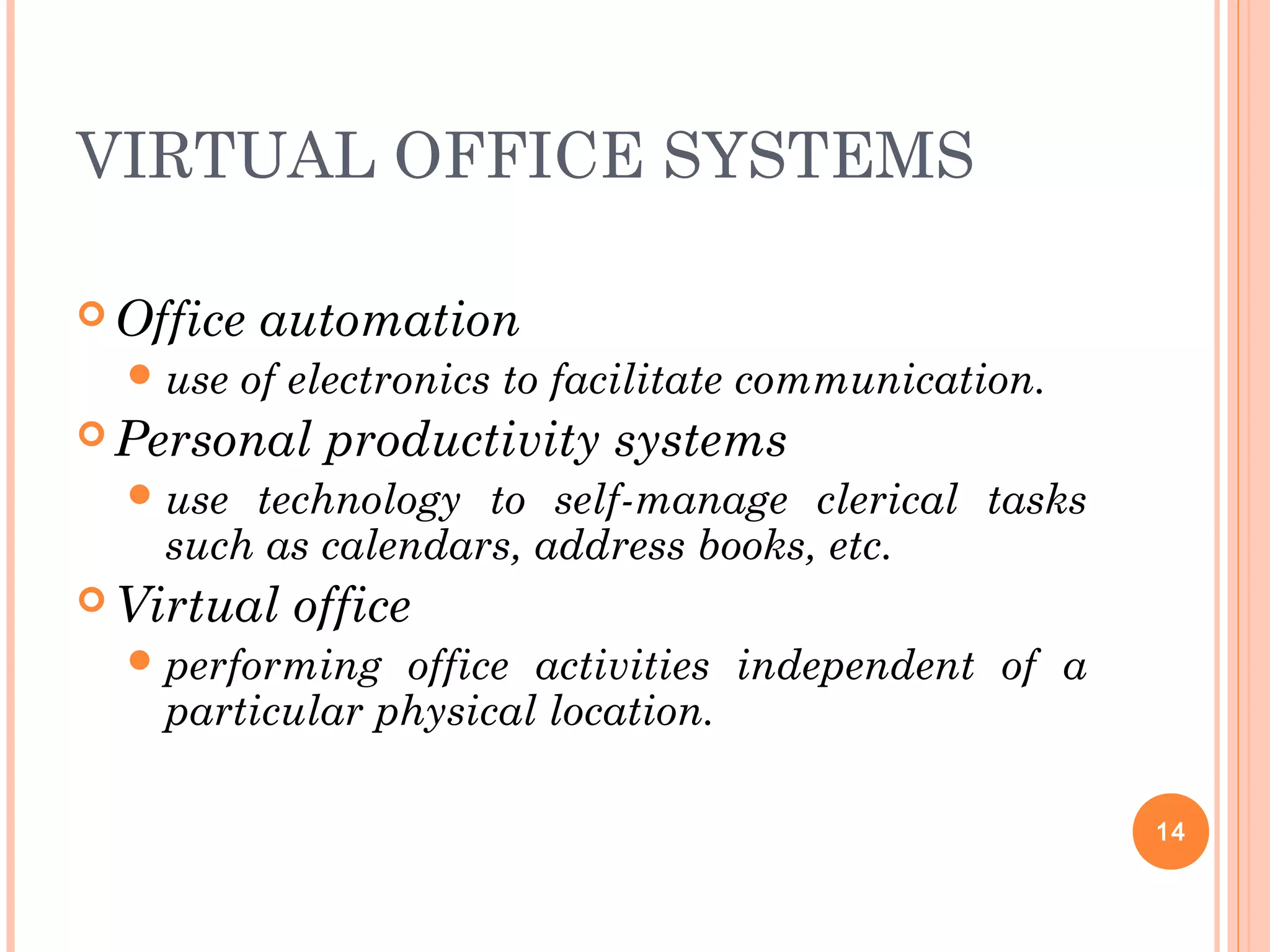 VIRTUAL OFFICE SYSTEMS
 Office automation
use of electronics to facilitate communication.
 Personal productivity systems
use technology to self-manage clerical tasks
such as calendars, address books, etc.
 Virtual office
performing office activities independent of a
particular physical location.
14
 