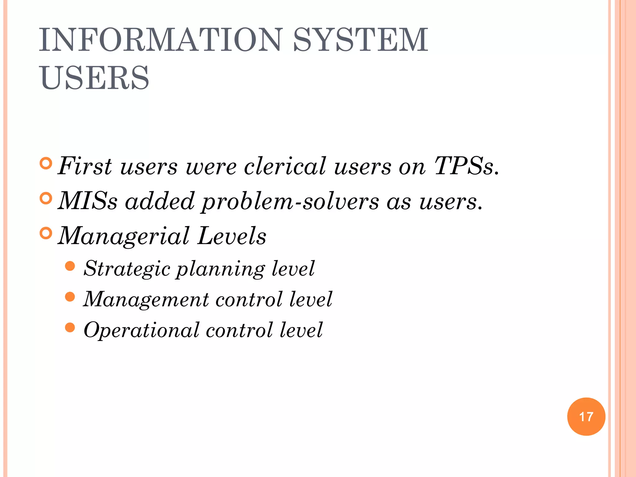 INFORMATION SYSTEM
USERS
 First users were clerical users on TPSs.
 MISs added problem-solvers as users.
 Managerial Levels
Strategic planning level
Management control level
Operational control level
17
 