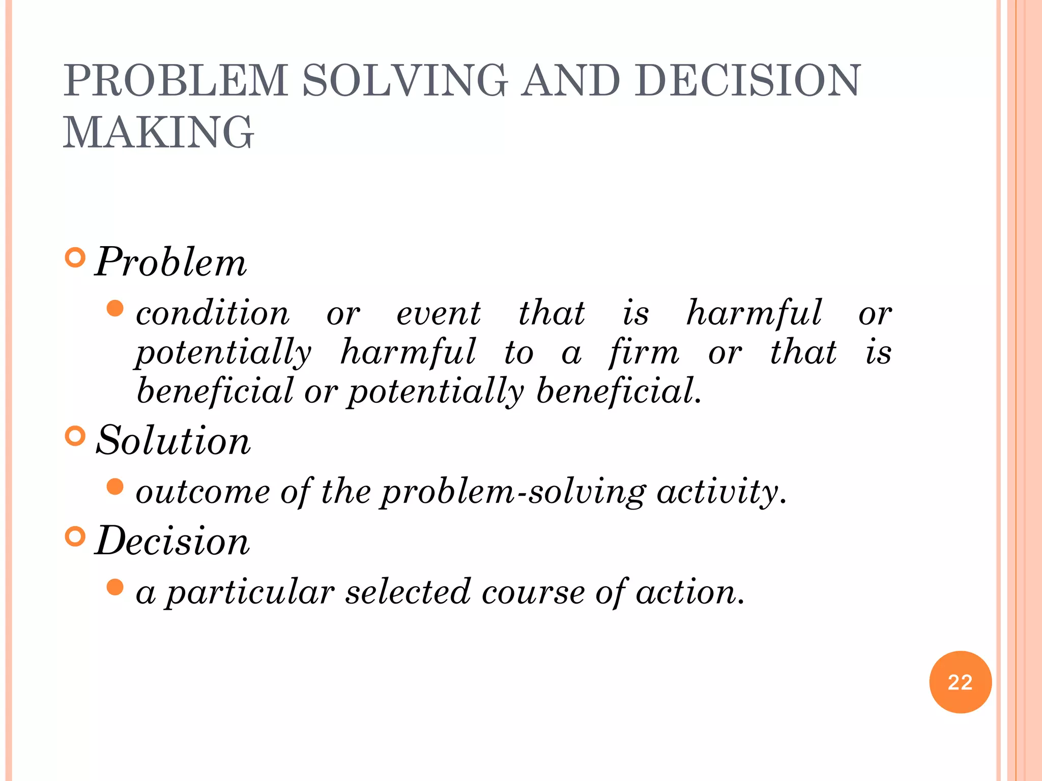 PROBLEM SOLVING AND DECISION
MAKING
 Problem
condition or event that is harmful or
potentially harmful to a firm or that is
beneficial or potentially beneficial.
 Solution
outcome of the problem-solving activity.
 Decision
a particular selected course of action.
22
 