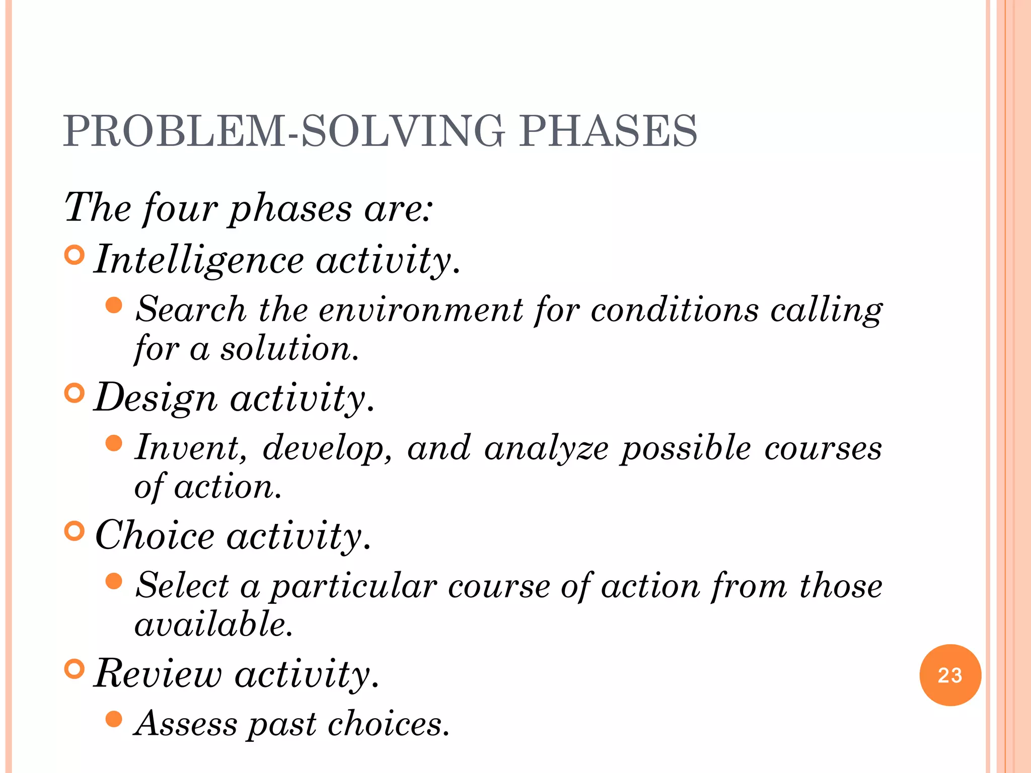 PROBLEM-SOLVING PHASES
The four phases are:
 Intelligence activity.
Search the environment for conditions calling
for a solution.
 Design activity.
Invent, develop, and analyze possible courses
of action.
 Choice activity.
Select a particular course of action from those
available.
 Review activity.
Assess past choices.
23
 