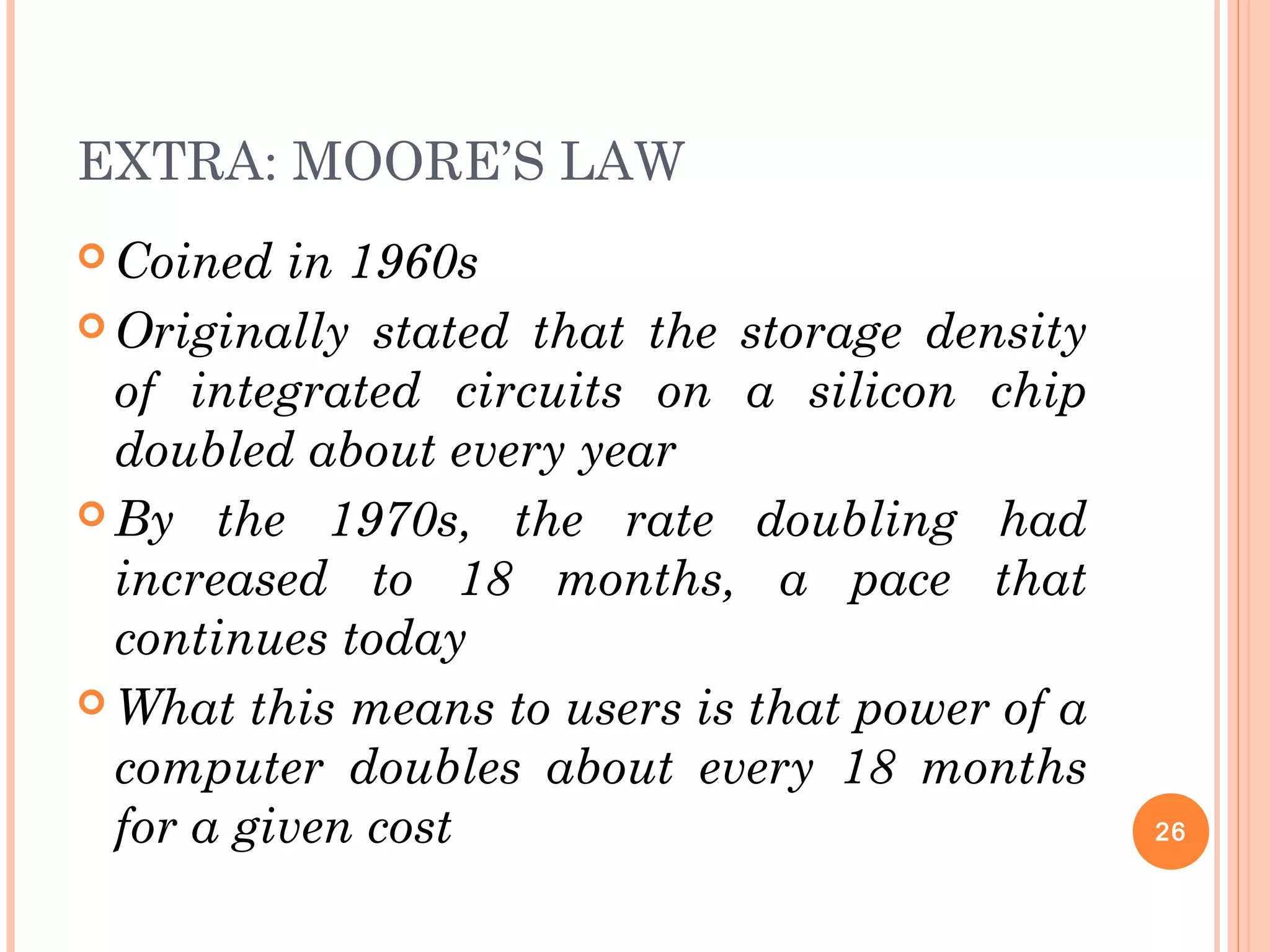 EXTRA: MOORE’S LAW
 Coined in 1960s
 Originally stated that the storage density
of integrated circuits on a silicon chip
doubled about every year
 By the 1970s, the rate doubling had
increased to 18 months, a pace that
continues today
 What this means to users is that power of a
computer doubles about every 18 months
for a given cost 26
 