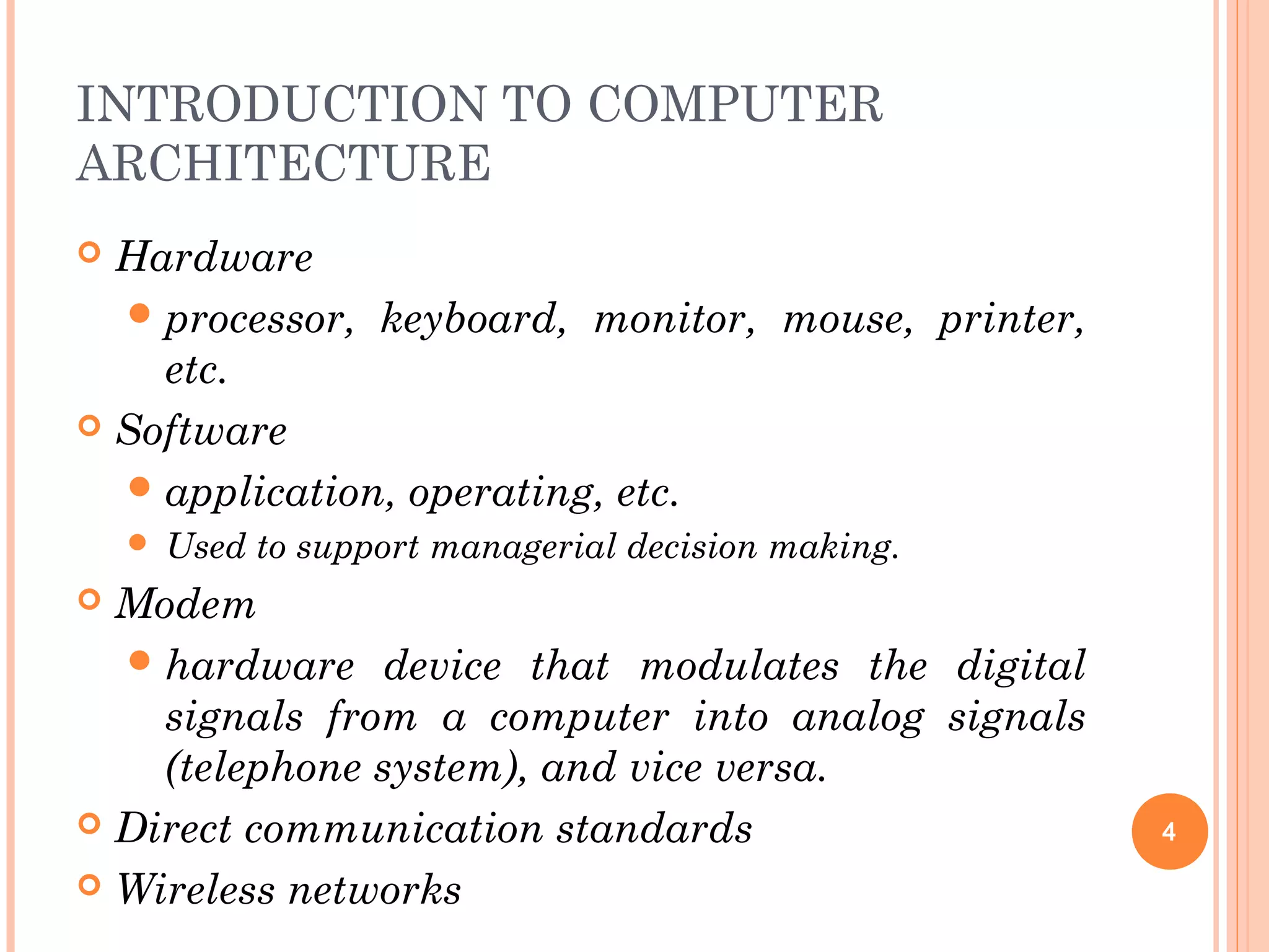 INTRODUCTION TO COMPUTER
ARCHITECTURE
 Hardware
processor, keyboard, monitor, mouse, printer,
etc.
 Software
application, operating, etc.
 Used to support managerial decision making.
 Modem
hardware device that modulates the digital
signals from a computer into analog signals
(telephone system), and vice versa.
 Direct communication standards
 Wireless networks
4
 