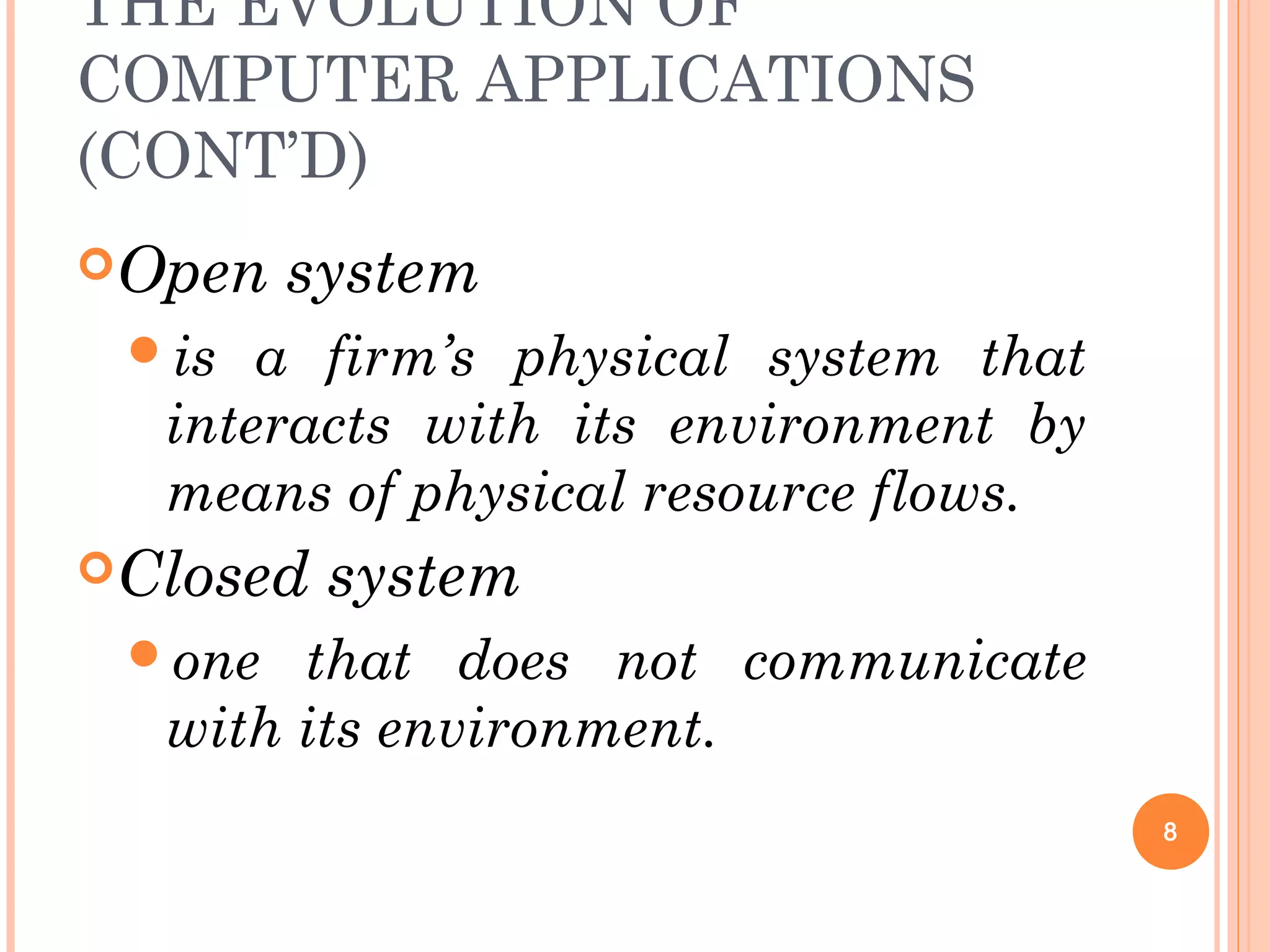 THE EVOLUTION OF
COMPUTER APPLICATIONS
(CONT’D)
Open system
is a firm’s physical system that
interacts with its environment by
means of physical resource flows.
Closed system
one that does not communicate
with its environment.
8
 