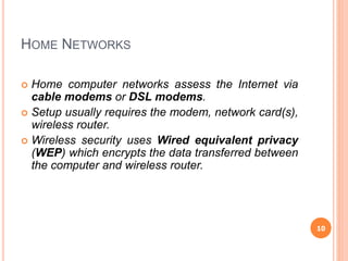 HOME NETWORKS
 Home computer networks assess the Internet via
cable modems or DSL modems.
 Setup usually requires the modem, network card(s),
wireless router.
 Wireless security uses Wired equivalent privacy
(WEP) which encrypts the data transferred between
the computer and wireless router.
10
 