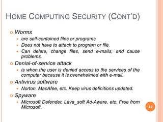 HOME COMPUTING SECURITY (CONT’D)
 Worms
 are self-contained files or programs
 Does not have to attach to program or file.
 Can delete, change files, send e-mails, and cause
problems.
 Denial-of-service attack
 is when the user is denied access to the services of the
computer because it is overwhelmed with e-mail.
 Antivirus software
 Norton, MacAfee, etc. Keep virus definitions updated.
 Spyware
 Microsoft Defender, Lava_soft Ad-Aware, etc. Free from
Microsoft. 12
 