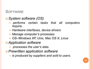 SOFTWARE
 System software (OS)
 performs certain tasks that all computers
require.
 Hardware interfaces, device drivers
 Manage computer’s processes
 OS–Windows XP, Unix, Mac OS X, Linux
 Application software
 processes the user’s data.
 Prewritten application software
 is produced by suppliers and sold to users.
13
 