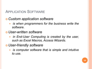 APPLICATION SOFTWARE
 Custom application software
 is when programmers for the business write the
software.
 User-written software
 in End-User Computing is created by the user,
such as Excel Macros, Access Wizards.
 User-friendly software
 is computer software that is simple and intuitive
to use.
14
 