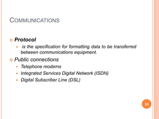 COMMUNICATIONS
 Protocol
 is the specification for formatting data to be transferred
between communications equipment.
 Public connections
 Telephone modems
 Integrated Services Digital Network (ISDN)
 Digital Subscriber Line (DSL)
15
 