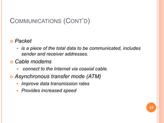 COMMUNICATIONS (CONT’D)
 Packet
 is a piece of the total data to be communicated, includes
sender and receiver addresses.
 Cable modems
 connect to the Internet via coaxial cable.
 Asynchronous transfer mode (ATM)
 Improve data transmission rates
 Provides increased speed
17
 