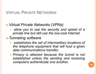VIRTUAL PRIVATE NETWORKS
 Virtual Private Networks (VPNs)
 allow you to use the security and speed of a
private line but still use the low-cost Internet.
 Tunneling software
 establishes the set of intermediary locations of
the telephone equipment that will host a given
data communications transfer.
 Privacy is attained because the tunnel is not
established unless the sending and receiving
computers authenticate one another.
18
 