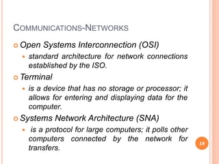 COMMUNICATIONS-NETWORKS
 Open Systems Interconnection (OSI)
 standard architecture for network connections
established by the ISO.
 Terminal
 is a device that has no storage or processor; it
allows for entering and displaying data for the
computer.
 Systems Network Architecture (SNA)
 is a protocol for large computers; it polls other
computers connected by the network for
transfers.
19
 