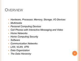 OVERVIEW
 Hardware, Processor, Memory, Storage, I/O Devices
 Multimedia
 Personal Computing Devices
 Cell Phones with Interactive Messaging and Video
 Home Networks
 Home Computing Security
 Software
 Communication Networks
 LAN, VLAN, VPN
 Data Organization
 The Data Hierarchy 2
 
