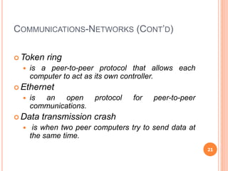 COMMUNICATIONS-NETWORKS (CONT’D)
 Token ring
 is a peer-to-peer protocol that allows each
computer to act as its own controller.
 Ethernet
 is an open protocol for peer-to-peer
communications.
 Data transmission crash
 is when two peer computers try to send data at
the same time.
21
 