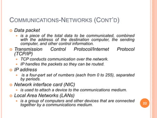 COMMUNICATIONS-NETWORKS (CONT’D)
 Data packet
 is a piece of the total data to be communicated, combined
with the address of the destination computer, the sending
computer, and other control information.
 Transmission Control Protocol/Internet Protocol
(TCP/IP)
 TCP conducts communication over the network.
 IP handles the packets so they can be routed.
 IP address
 is a four-part set of numbers (each from 0 to 255), separated
by periods.
 Network interface card (NIC)
 is used to attach a device to the communications medium.
 Local Area Networks (LANs)
 is a group of computers and other devices that are connected
together by a communications medium. 22
 