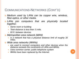 COMMUNICATIONS-NETWORKS (CONT’D)
 Medium used by LANs can be copper wire, wireless,
fiber-optics, or other media.
 LANs join computers that are physically located
together.
 Same room or building
 Total distance is less than ½ mile.
 60 ft. between devices
 Metropolitan area network (MAN)
 is a network that has a physical distance limit of roughly 30
miles.
 Wide area networks (WANs)
 are used to connect computers and other devices when the
distance exceeds the constraints of LANs and MANs.
 Uses common carrier, public telephone system
 WANs have been replaced by the Internet. 24
 