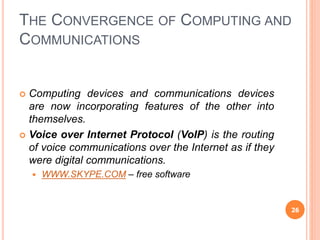 THE CONVERGENCE OF COMPUTING AND
COMMUNICATIONS
 Computing devices and communications devices
are now incorporating features of the other into
themselves.
 Voice over Internet Protocol (VoIP) is the routing
of voice communications over the Internet as if they
were digital communications.
 WWW.SKYPE.COM – free software
26
 