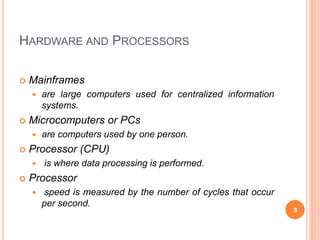 HARDWARE AND PROCESSORS
 Mainframes
 are large computers used for centralized information
systems.
 Microcomputers or PCs
 are computers used by one person.
 Processor (CPU)
 is where data processing is performed.
 Processor
 speed is measured by the number of cycles that occur
per second.
3
 