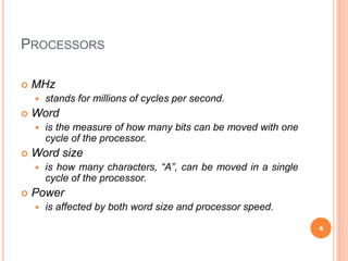 PROCESSORS
 MHz
 stands for millions of cycles per second.
 Word
 is the measure of how many bits can be moved with one
cycle of the processor.
 Word size
 is how many characters, “A”, can be moved in a single
cycle of the processor.
 Power
 is affected by both word size and processor speed.
4
 
