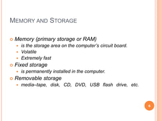 MEMORY AND STORAGE
 Memory (primary storage or RAM)
 is the storage area on the computer’s circuit board.
 Volatile
 Extremely fast
 Fixed storage
 is permanently installed in the computer.
 Removable storage
 media–tape, disk, CD, DVD, USB flash drive, etc.
6
 