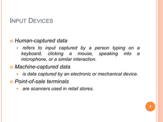 INPUT DEVICES
 Human-captured data
 refers to input captured by a person typing on a
keyboard, clicking a mouse, speaking into a
microphone, or a similar interaction.
 Machine-captured data
 is data captured by an electronic or mechanical device.
 Point-of-sale terminals
 are scanners used in retail stores.
7
 