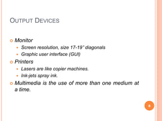 OUTPUT DEVICES
 Monitor
 Screen resolution, size 17-19’’ diagonals
 Graphic user interface (GUI)
 Printers
 Lasers are like copier machines.
 Ink-jets spray ink.
 Multimedia is the use of more than one medium at
a time.
8
 