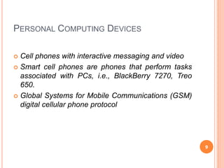 PERSONAL COMPUTING DEVICES
 Cell phones with interactive messaging and video
 Smart cell phones are phones that perform tasks
associated with PCs, i.e., BlackBerry 7270, Treo
650.
 Global Systems for Mobile Communications (GSM)
digital cellular phone protocol
9
 