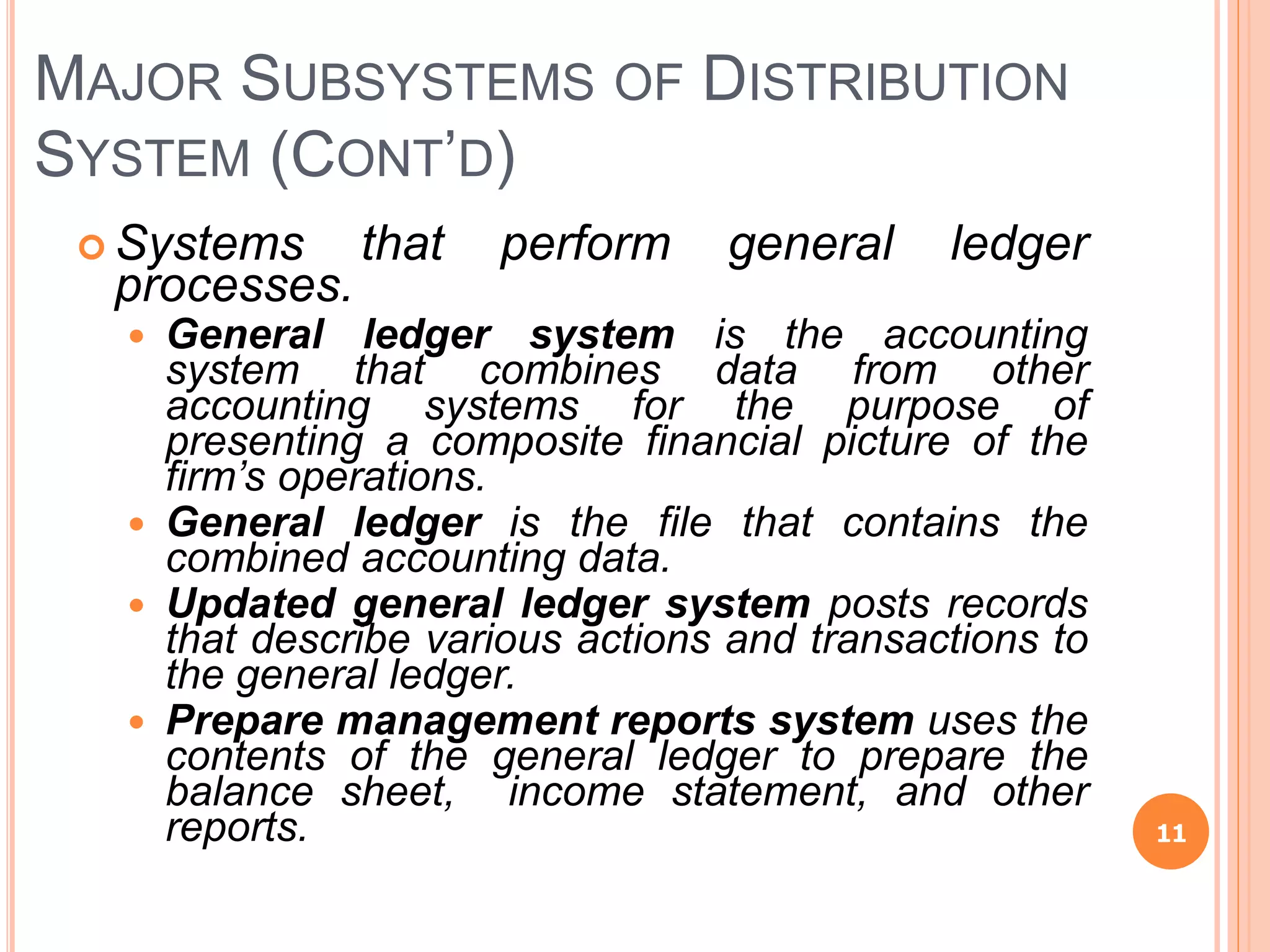 MAJOR SUBSYSTEMS OF DISTRIBUTION
SYSTEM (CONT’D)
 Systems that perform general ledger
processes.
 General ledger system is the accounting
system that combines data from other
accounting systems for the purpose of
presenting a composite financial picture of the
firm’s operations.
 General ledger is the file that contains the
combined accounting data.
 Updated general ledger system posts records
that describe various actions and transactions to
the general ledger.
 Prepare management reports system uses the
contents of the general ledger to prepare the
balance sheet, income statement, and other
reports. 11
 