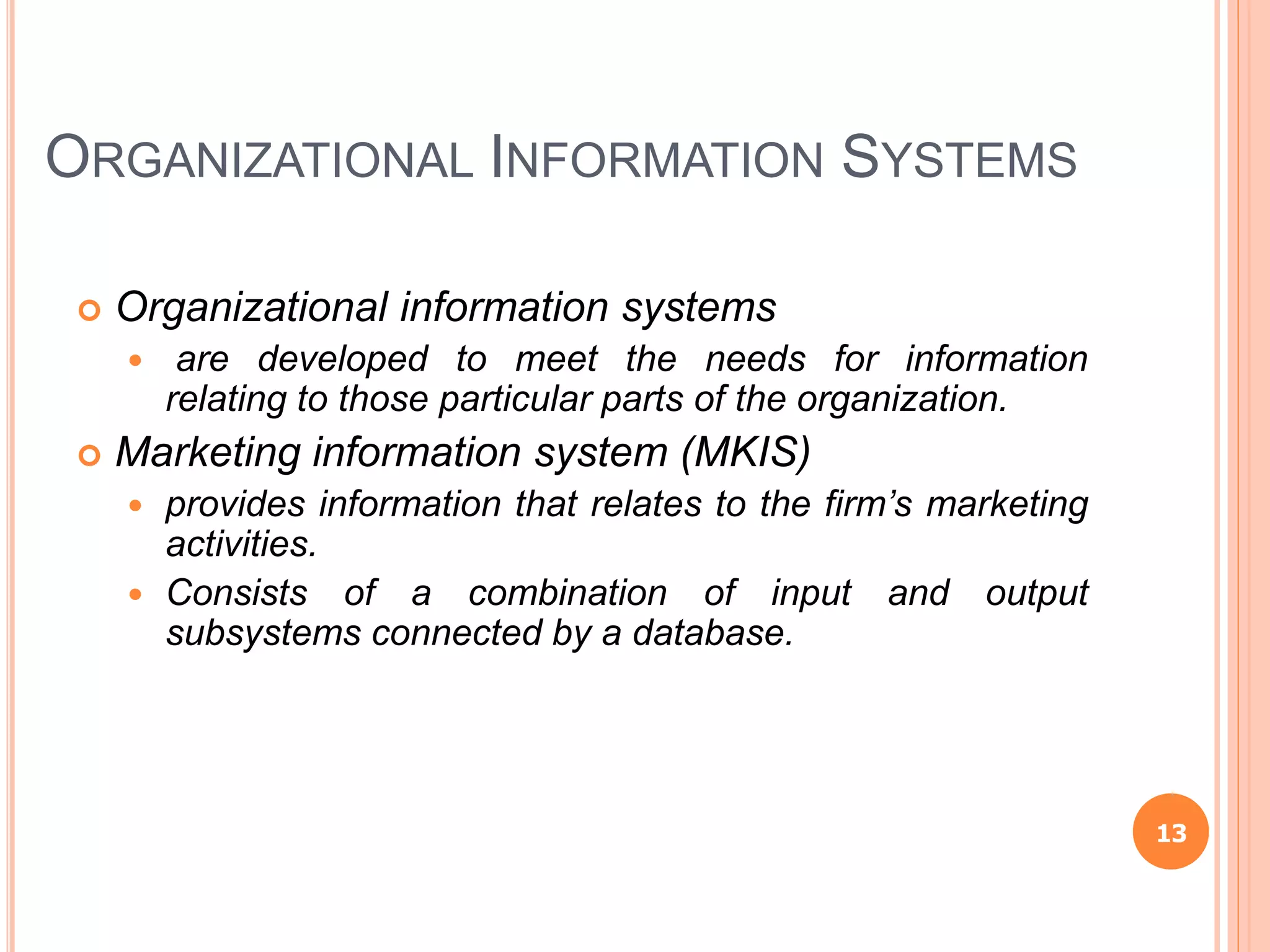 ORGANIZATIONAL INFORMATION SYSTEMS
 Organizational information systems
 are developed to meet the needs for information
relating to those particular parts of the organization.
 Marketing information system (MKIS)
 provides information that relates to the firm’s marketing
activities.
 Consists of a combination of input and output
subsystems connected by a database.
13
 
