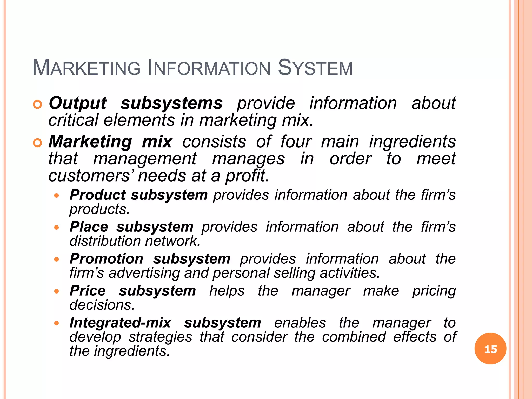 MARKETING INFORMATION SYSTEM
 Output subsystems provide information about
critical elements in marketing mix.
 Marketing mix consists of four main ingredients
that management manages in order to meet
customers’ needs at a profit.
 Product subsystem provides information about the firm’s
products.
 Place subsystem provides information about the firm’s
distribution network.
 Promotion subsystem provides information about the
firm’s advertising and personal selling activities.
 Price subsystem helps the manager make pricing
decisions.
 Integrated-mix subsystem enables the manager to
develop strategies that consider the combined effects of
the ingredients. 15
 