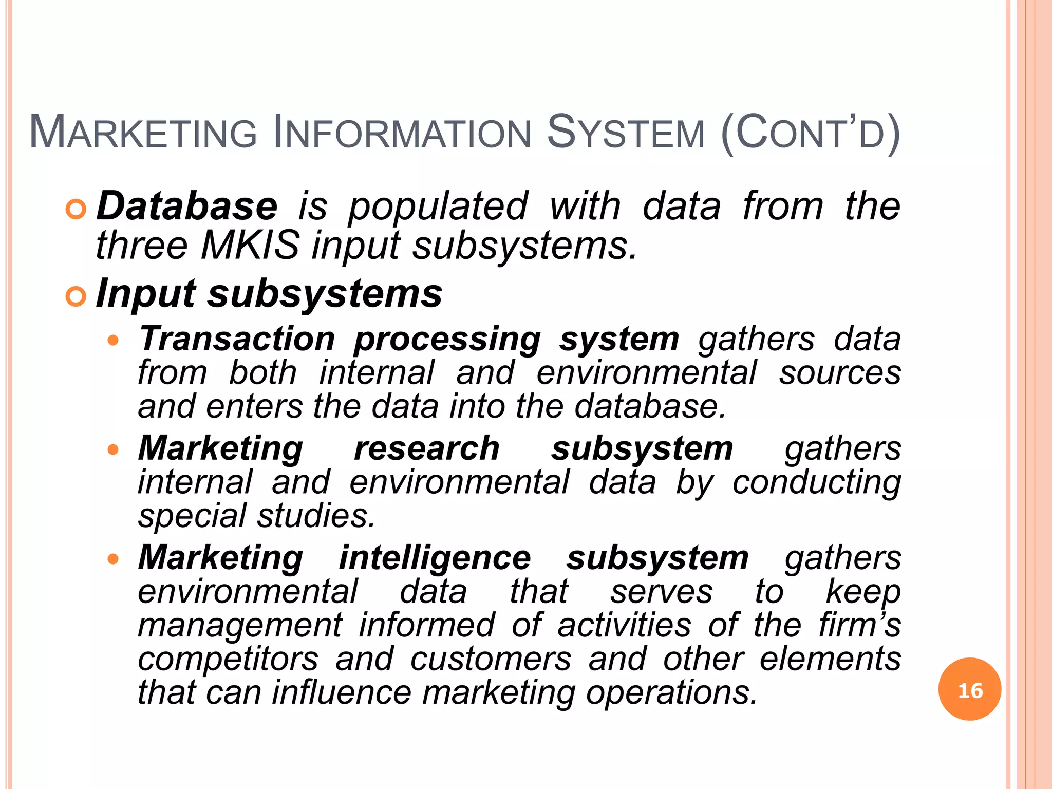 MARKETING INFORMATION SYSTEM (CONT’D)
 Database is populated with data from the
three MKIS input subsystems.
 Input subsystems
 Transaction processing system gathers data
from both internal and environmental sources
and enters the data into the database.
 Marketing research subsystem gathers
internal and environmental data by conducting
special studies.
 Marketing intelligence subsystem gathers
environmental data that serves to keep
management informed of activities of the firm’s
competitors and customers and other elements
that can influence marketing operations. 16
 