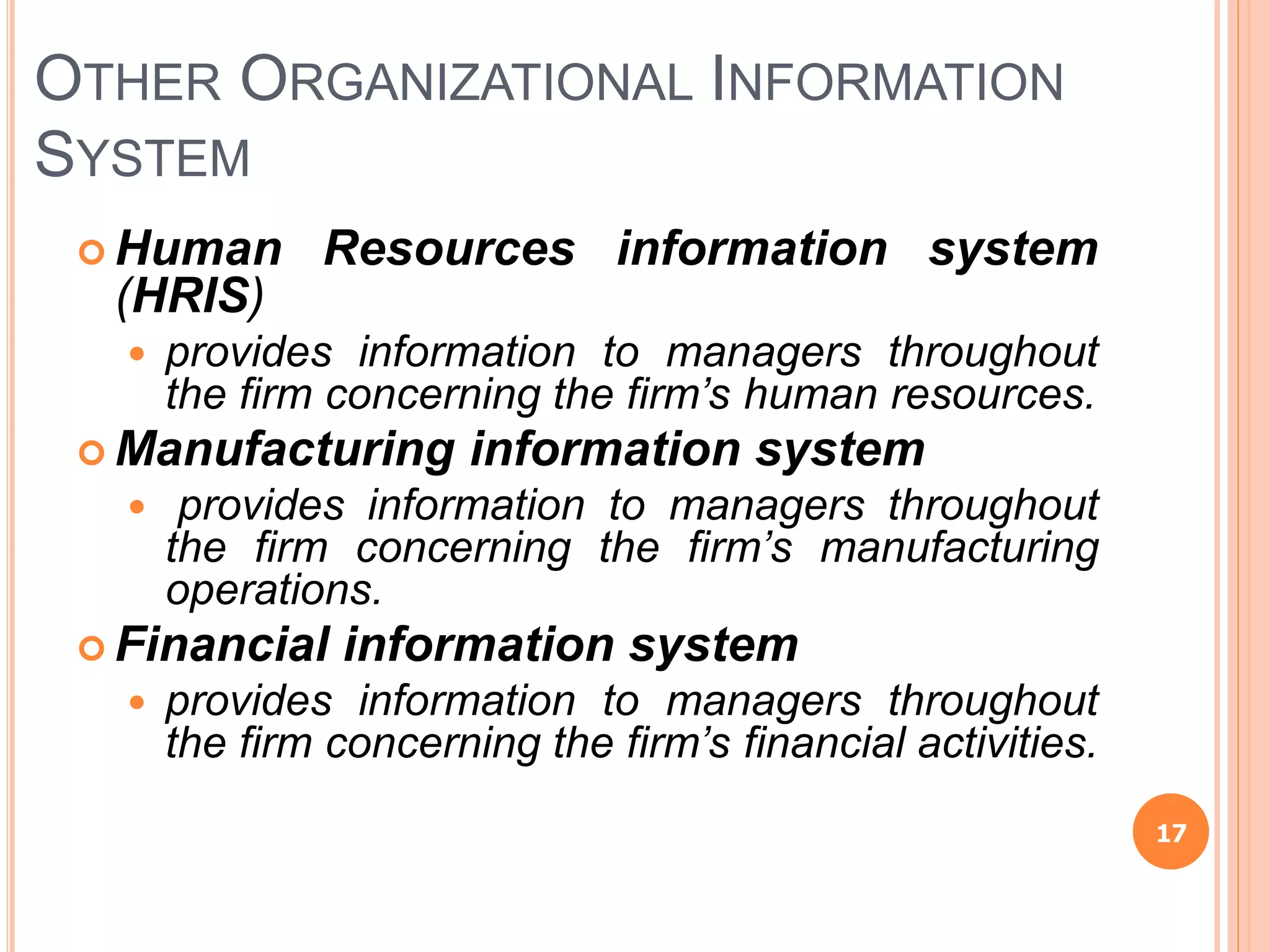 OTHER ORGANIZATIONAL INFORMATION
SYSTEM
 Human Resources information system
(HRIS)
 provides information to managers throughout
the firm concerning the firm’s human resources.
 Manufacturing information system
 provides information to managers throughout
the firm concerning the firm’s manufacturing
operations.
 Financial information system
 provides information to managers throughout
the firm concerning the firm’s financial activities.
17
 