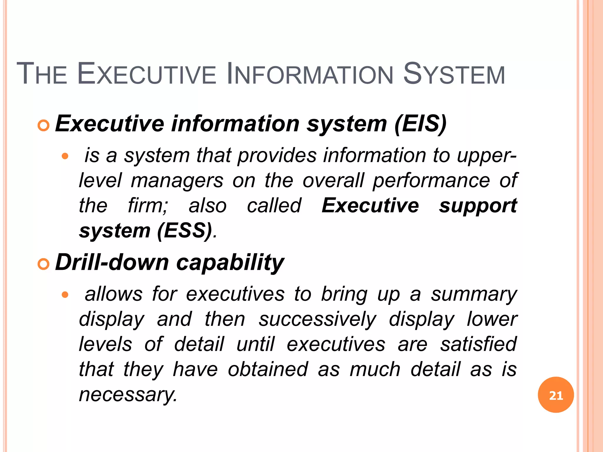 THE EXECUTIVE INFORMATION SYSTEM
 Executive information system (EIS)
 is a system that provides information to upper-
level managers on the overall performance of
the firm; also called Executive support
system (ESS).
 Drill-down capability
 allows for executives to bring up a summary
display and then successively display lower
levels of detail until executives are satisfied
that they have obtained as much detail as is
necessary. 21
 
