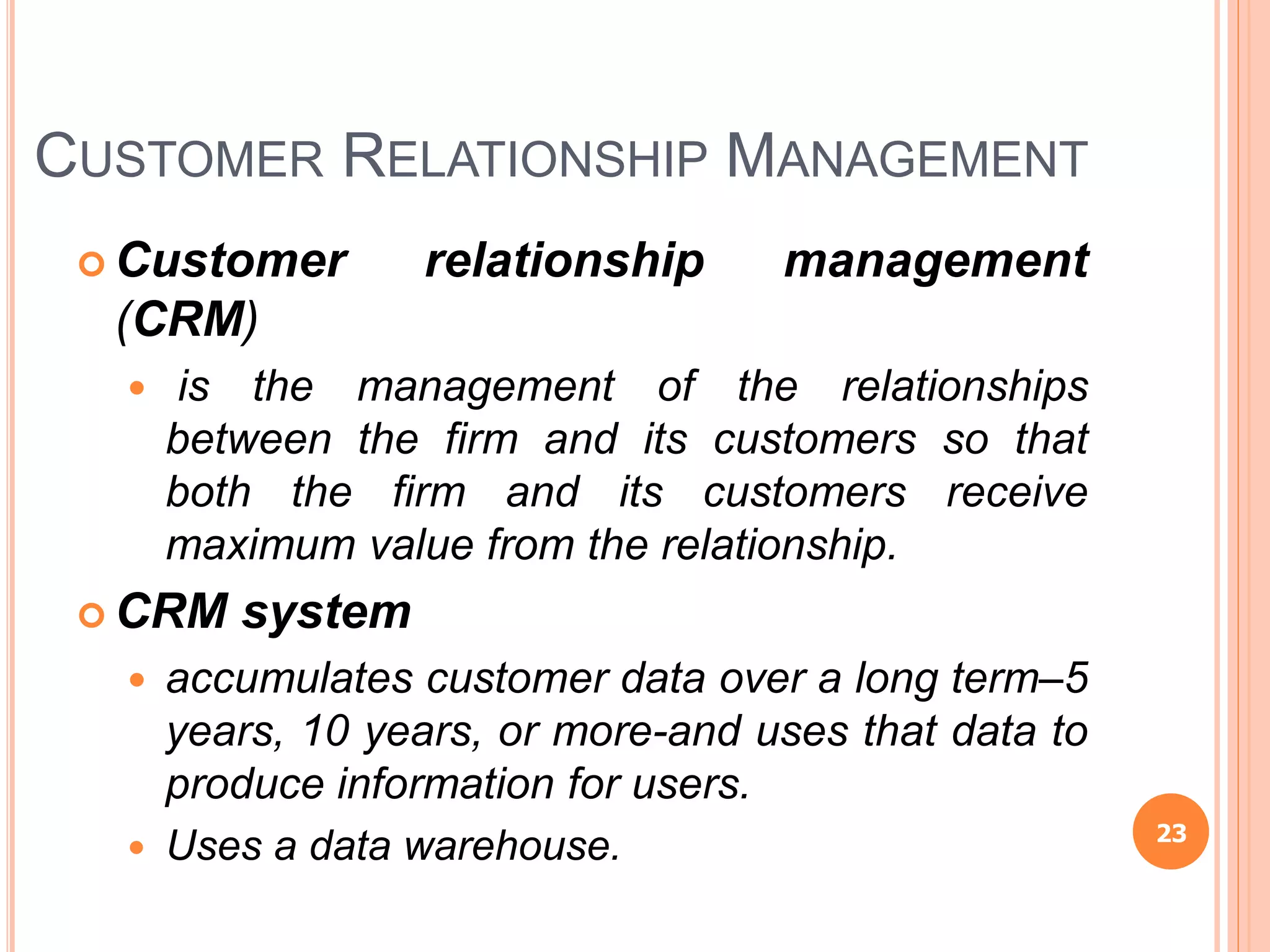CUSTOMER RELATIONSHIP MANAGEMENT
 Customer relationship management
(CRM)
 is the management of the relationships
between the firm and its customers so that
both the firm and its customers receive
maximum value from the relationship.
 CRM system
 accumulates customer data over a long term–5
years, 10 years, or more-and uses that data to
produce information for users.
 Uses a data warehouse. 23
 