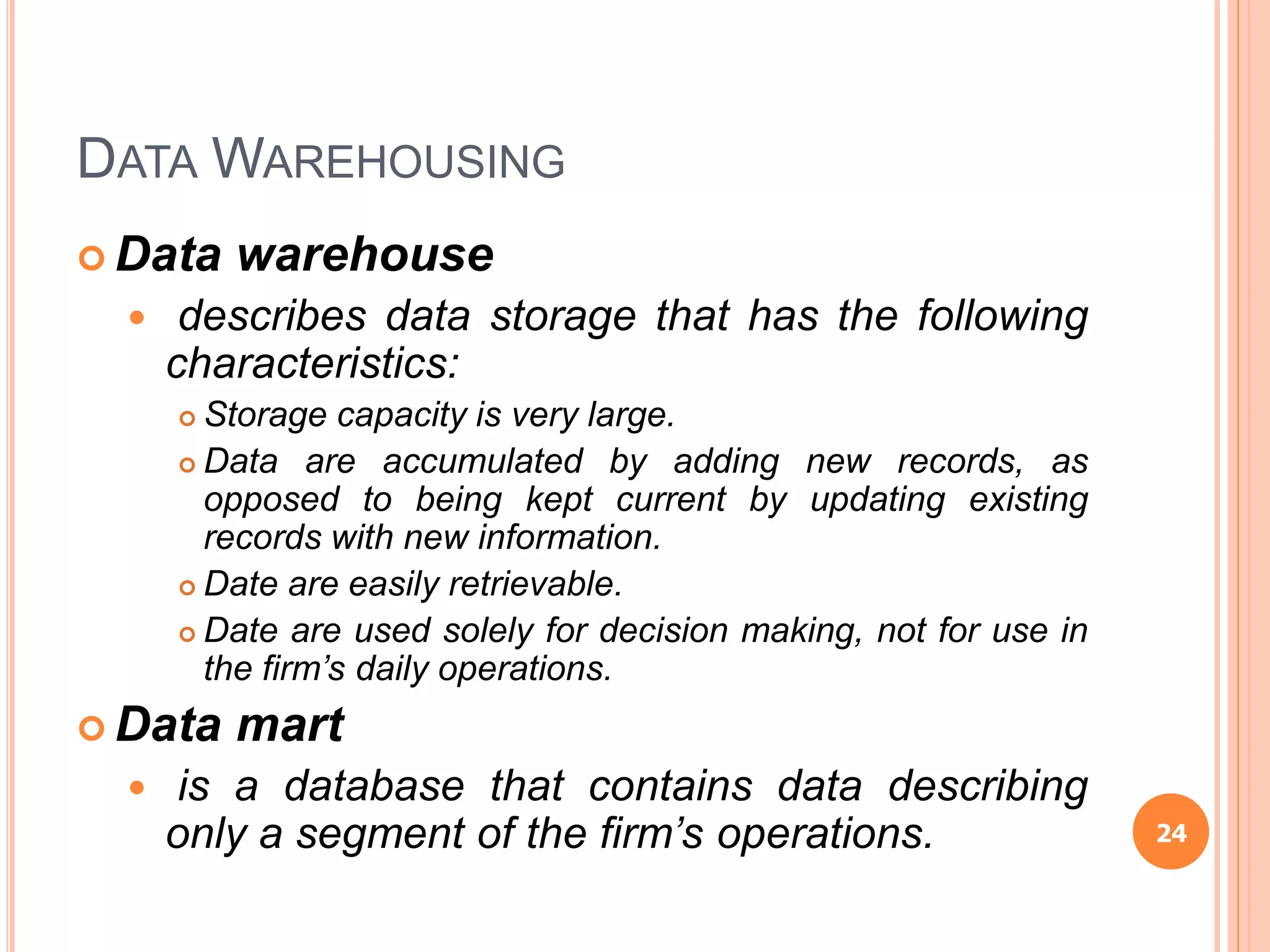 DATA WAREHOUSING
 Data warehouse
 describes data storage that has the following
characteristics:
 Storage capacity is very large.
 Data are accumulated by adding new records, as
opposed to being kept current by updating existing
records with new information.
 Date are easily retrievable.
 Date are used solely for decision making, not for use in
the firm’s daily operations.
 Data mart
 is a database that contains data describing
only a segment of the firm’s operations. 24
 