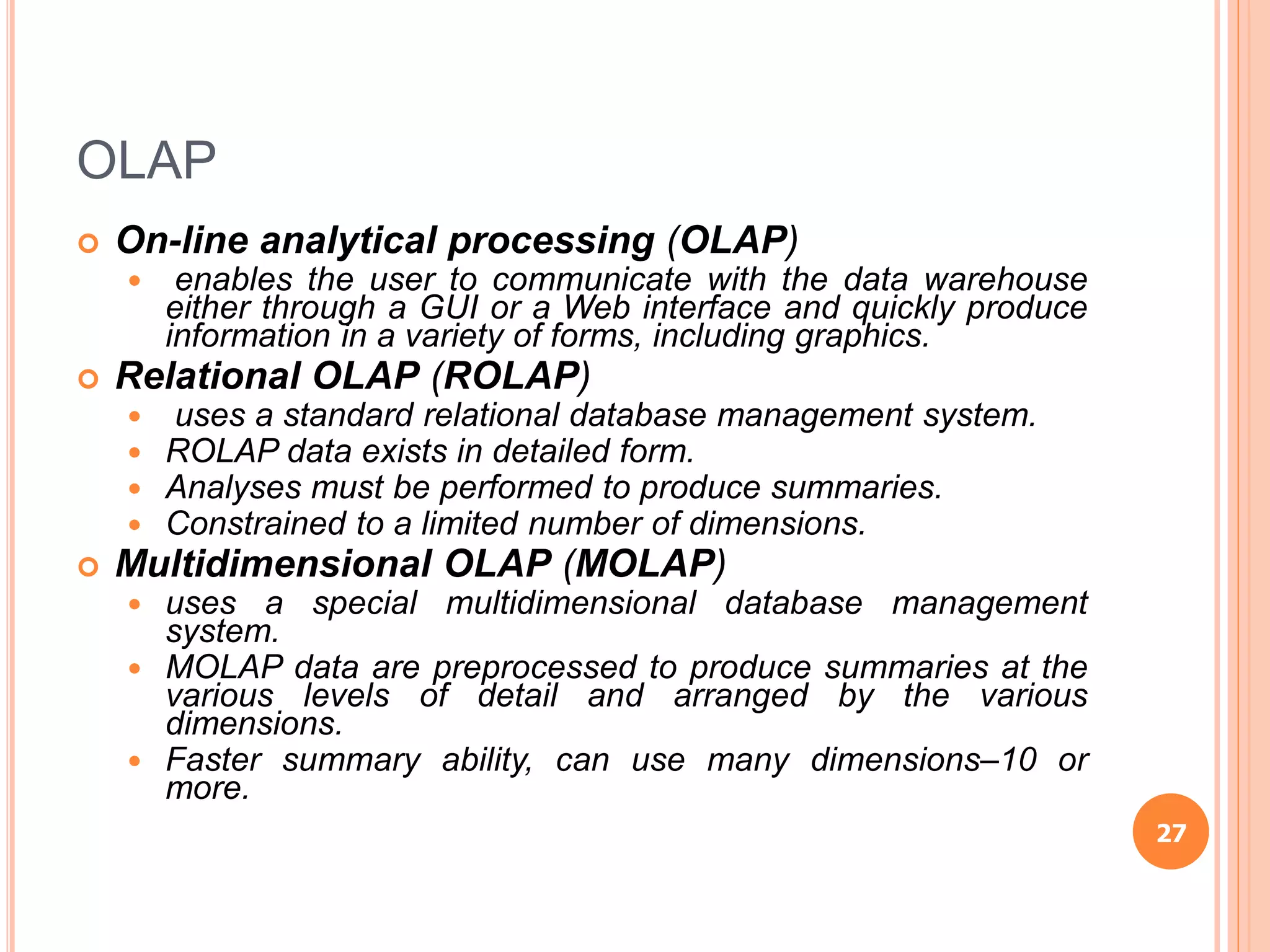 OLAP
 On-line analytical processing (OLAP)
 enables the user to communicate with the data warehouse
either through a GUI or a Web interface and quickly produce
information in a variety of forms, including graphics.
 Relational OLAP (ROLAP)
 uses a standard relational database management system.
 ROLAP data exists in detailed form.
 Analyses must be performed to produce summaries.
 Constrained to a limited number of dimensions.
 Multidimensional OLAP (MOLAP)
 uses a special multidimensional database management
system.
 MOLAP data are preprocessed to produce summaries at the
various levels of detail and arranged by the various
dimensions.
 Faster summary ability, can use many dimensions–10 or
more.
27
 