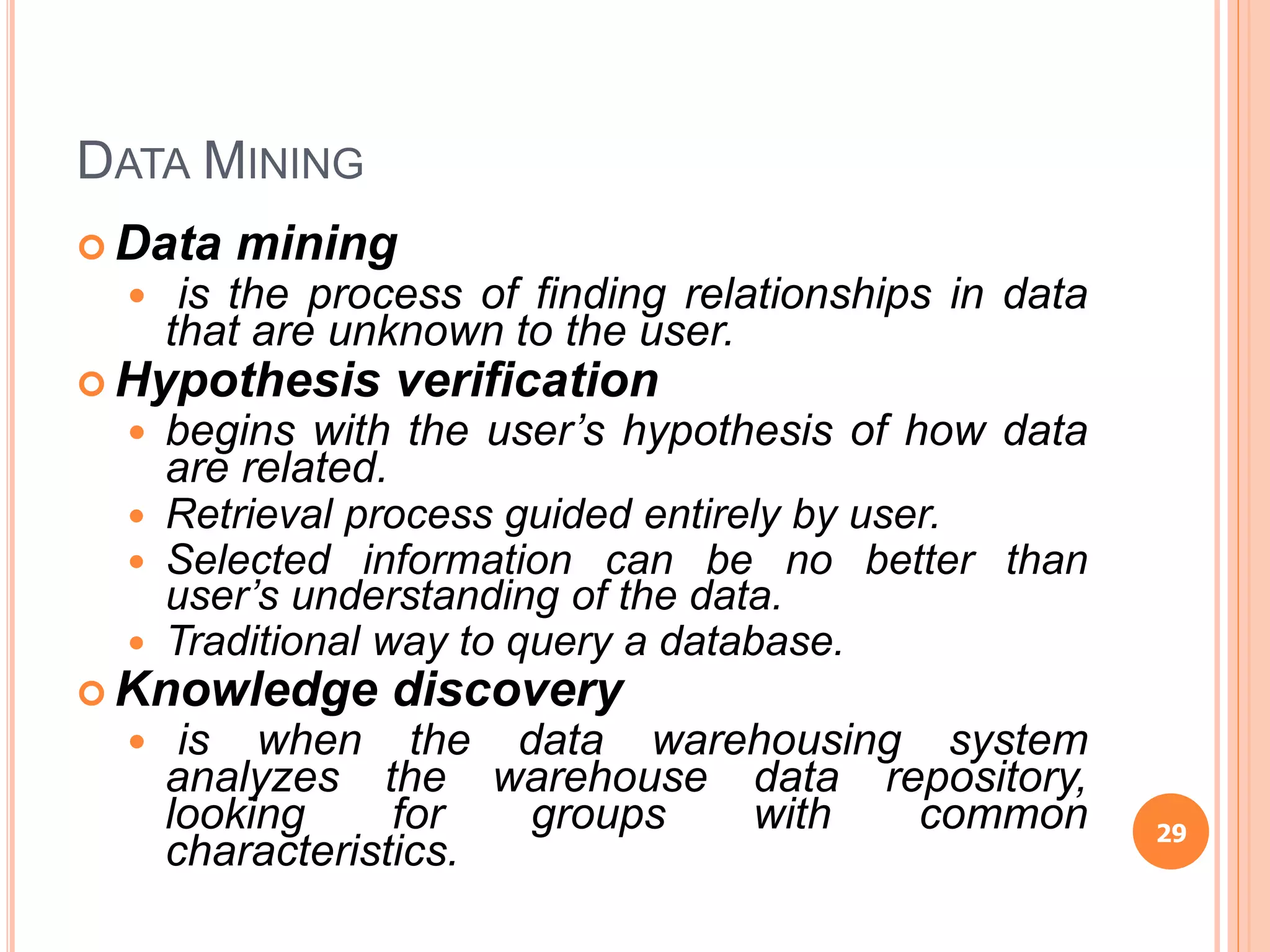 DATA MINING
 Data mining
 is the process of finding relationships in data
that are unknown to the user.
 Hypothesis verification
 begins with the user’s hypothesis of how data
are related.
 Retrieval process guided entirely by user.
 Selected information can be no better than
user’s understanding of the data.
 Traditional way to query a database.
 Knowledge discovery
 is when the data warehousing system
analyzes the warehouse data repository,
looking for groups with common
characteristics.
29
 