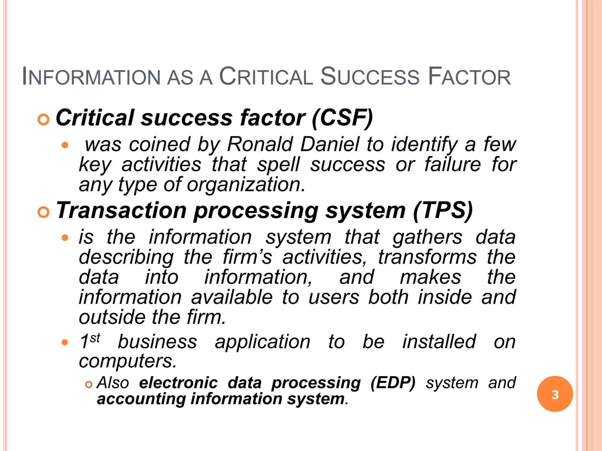 INFORMATION AS A CRITICAL SUCCESS FACTOR
 Critical success factor (CSF)
 was coined by Ronald Daniel to identify a few
key activities that spell success or failure for
any type of organization.
 Transaction processing system (TPS)
 is the information system that gathers data
describing the firm’s activities, transforms the
data into information, and makes the
information available to users both inside and
outside the firm.
 1st business application to be installed on
computers.
 Also electronic data processing (EDP) system and
accounting information system. 3
 